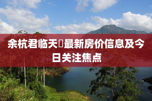 余杭君临天峯最新房价信息及今日关注焦点