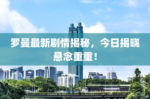 罗曼最新剧情揭秘，今日揭晓悬念重重！