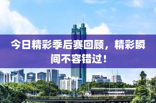 今日精彩季后赛回顾，精彩瞬间不容错过！