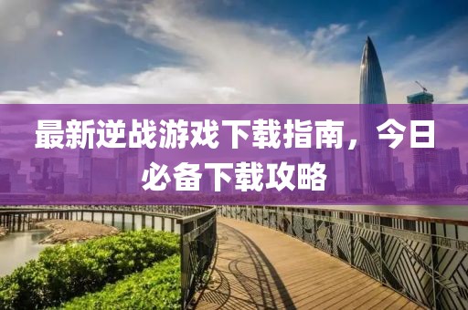 最新逆战游戏下载指南，今日必备下载攻略