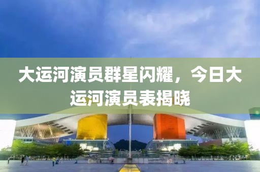 大运河演员群星闪耀，今日大运河演员表揭晓