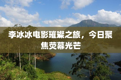李冰冰电影璀璨之旅，今日聚焦荧幕光芒