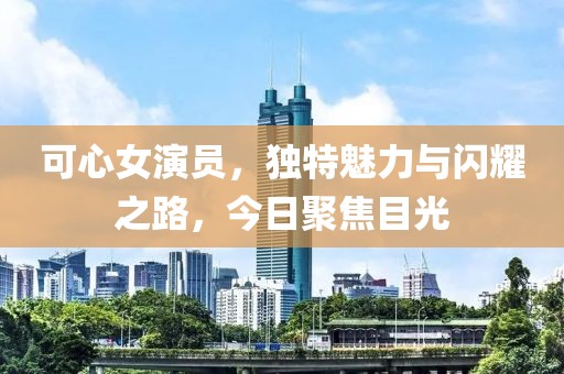 可心女演员，独特魅力与闪耀之路，今日聚焦目光