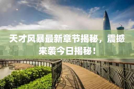 天才风暴最新章节揭秘，震撼来袭今日揭秘！
