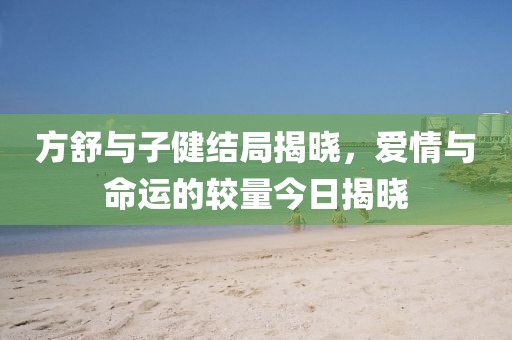 方舒与子健结局揭晓，爱情与命运的较量今日揭晓