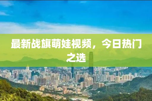 最新战旗萌娃视频，今日热门之选
