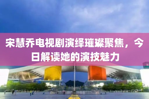 宋慧乔电视剧演绎璀璨聚焦，今日解读她的演技魅力