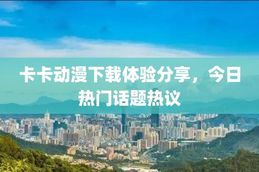 卡卡动漫下载体验分享，今日热门话题热议