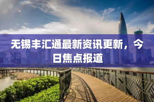 无锡丰汇通最新资讯更新，今日焦点报道