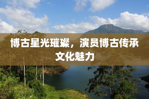 博古星光璀璨，演员博古传承文化魅力
