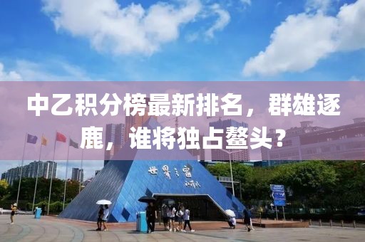 中乙积分榜最新排名，群雄逐鹿，谁将独占鳌头？