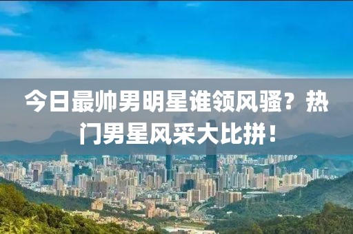 今日最帅男明星谁领风骚？热门男星风采大比拼！