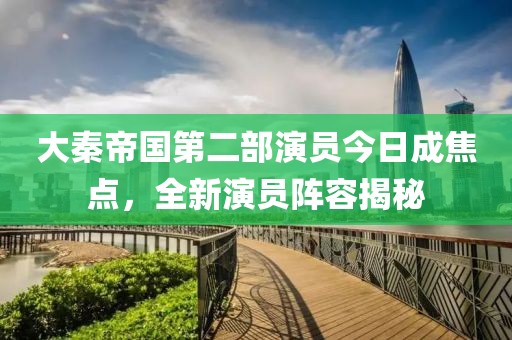 大秦帝国第二部演员今日成焦点，全新演员阵容揭秘