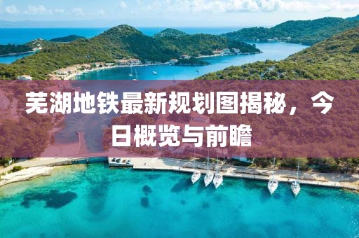 芜湖地铁最新规划图揭秘，今日概览与前瞻