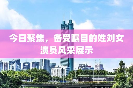 今日聚焦，备受瞩目的姓刘女演员风采展示