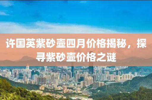 许国英紫砂壶四月价格揭秘，探寻紫砂壶价格之谜