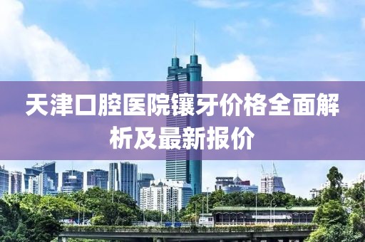 天津口腔医院镶牙价格全面解析及最新报价