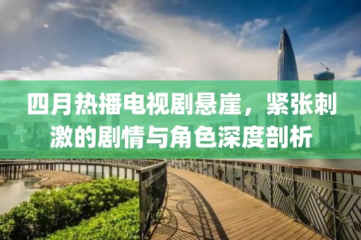 四月热播电视剧悬崖，紧张刺激的剧情与角色深度剖析