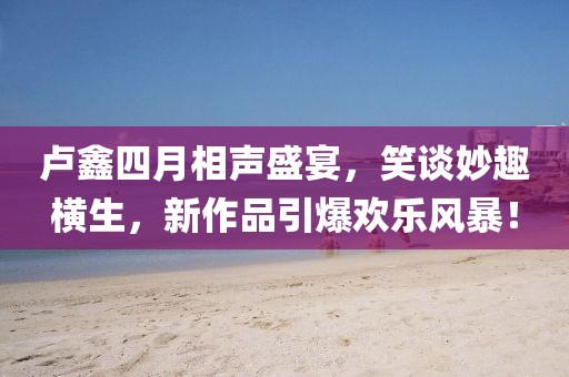 卢鑫四月相声盛宴，笑谈妙趣横生，新作品引爆欢乐风暴！