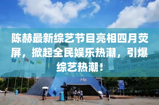 陈赫最新综艺节目亮相四月荧屏，掀起全民娱乐热潮，引爆综艺热潮！