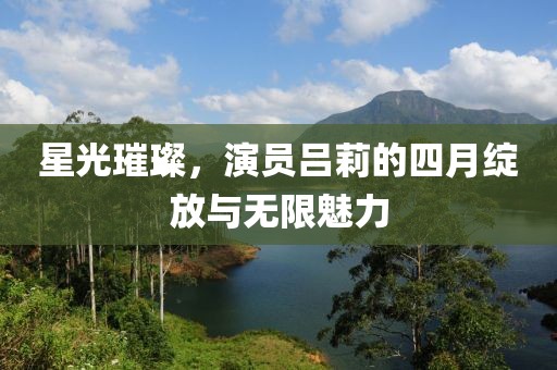 星光璀璨，演员吕莉的四月绽放与无限魅力