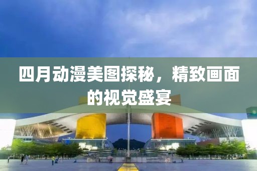 四月动漫美图探秘，精致画面的视觉盛宴