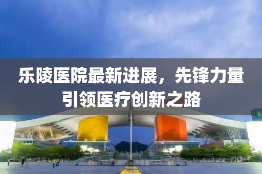 乐陵医院最新进展，先锋力量引领医疗创新之路
