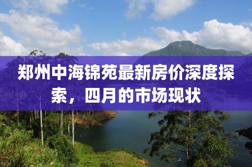郑州中海锦苑最新房价深度探索，四月的市场现状