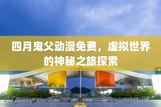 四月鬼父动漫免费，虚拟世界的神秘之旅探索