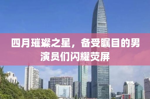四月璀璨之星，备受瞩目的男演员们闪耀荧屏