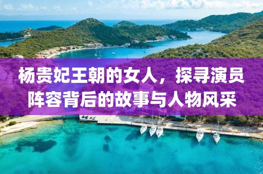 杨贵妃王朝的女人，探寻演员阵容背后的故事与人物风采