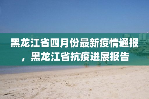 黑龙江省四月份最新疫情通报，黑龙江省抗疫进展报告