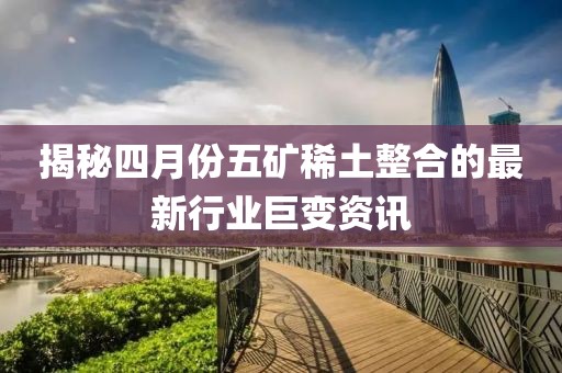 揭秘四月份五矿稀土整合的最新行业巨变资讯