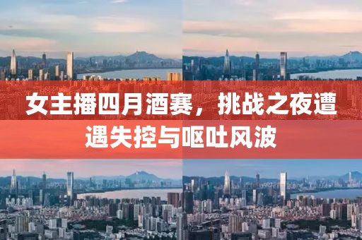 女主播四月酒赛，挑战之夜遭遇失控与呕吐风波