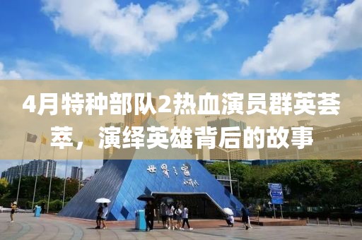 4月特种部队2热血演员群英荟萃，演绎英雄背后的故事