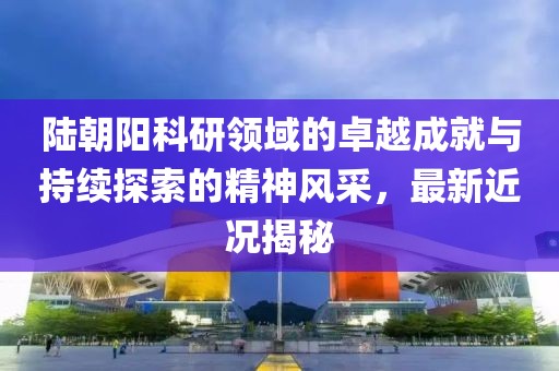 陆朝阳科研领域的卓越成就与持续探索的精神风采，最新近况揭秘