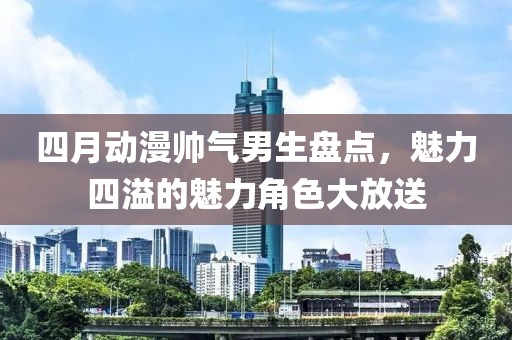 四月动漫帅气男生盘点，魅力四溢的魅力角色大放送
