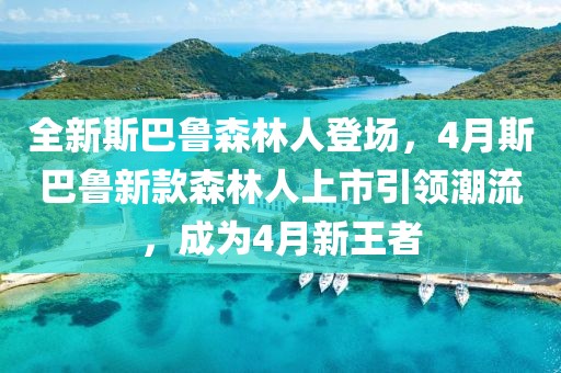 全新斯巴鲁森林人登场，4月斯巴鲁新款森林人上市引领潮流，成为4月新王者