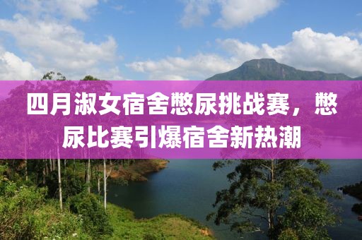 四月淑女宿舍憋尿挑战赛，憋尿比赛引爆宿舍新热潮