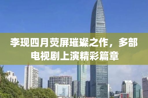 李现四月荧屏璀璨之作，多部电视剧上演精彩篇章