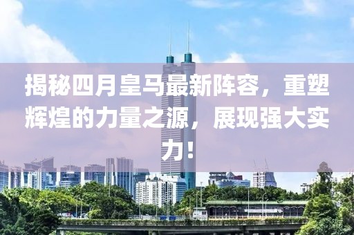 揭秘四月皇马最新阵容，重塑辉煌的力量之源，展现强大实力！