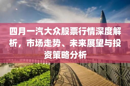 四月一汽大众股票行情深度解析，市场走势、未来展望与投资策略分析