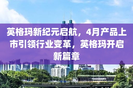 英格玛新纪元启航，4月产品上市引领行业变革，英格玛开启新篇章