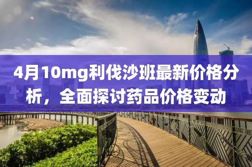 4月10mg利伐沙班最新价格分析，全面探讨药品价格变动