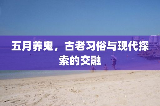 五月养鬼，古老习俗与现代探索的交融