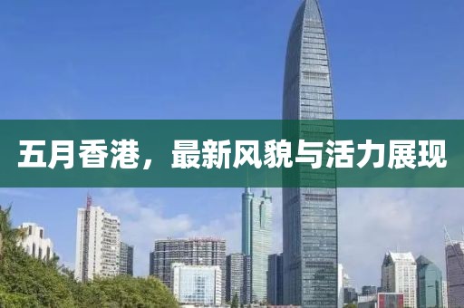 五月香港，最新风貌与活力展现