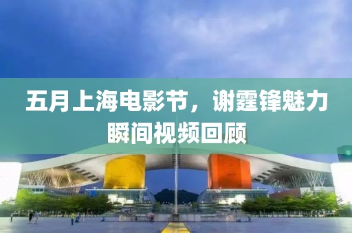 五月上海电影节，谢霆锋魅力瞬间视频回顾