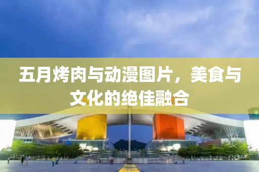五月烤肉与动漫图片，美食与文化的绝佳融合