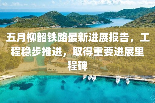 五月柳韶铁路最新进展报告，工程稳步推进，取得重要进展里程碑