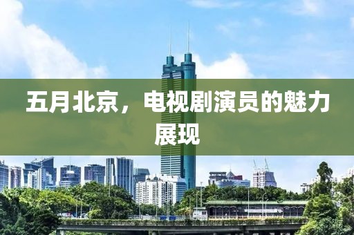 五月北京，电视剧演员的魅力展现